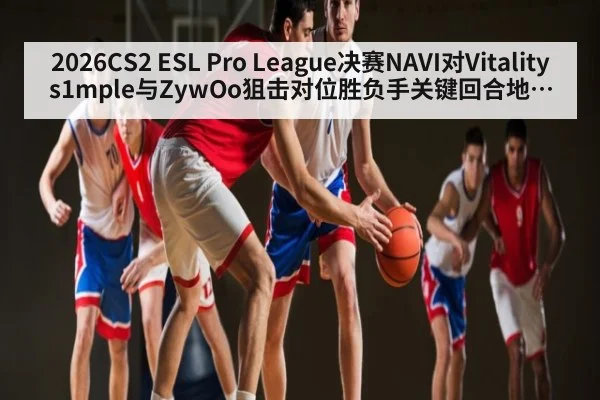 2026CS2 ESL Pro League决赛NAVI对Vitality s1mple与ZywOo狙击对位胜负手关键回合地图控制首杀博弈