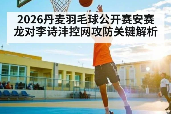 2026丹麦羽毛球公开赛安赛龙对李诗沣控网攻防关键解析